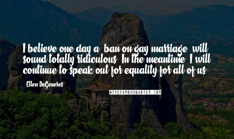 Ellen DeGeneres Quotes: I believe one day a 'ban on gay marriage' will sound totally ridiculous. In the meantime, I will continue to speak out for equality for all of us.