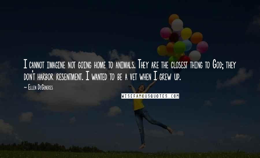 Ellen DeGeneres Quotes: I cannot imagine not going home to animals. They are the closest thing to God; they don't harbor resentment. I wanted to be a vet when I grew up.