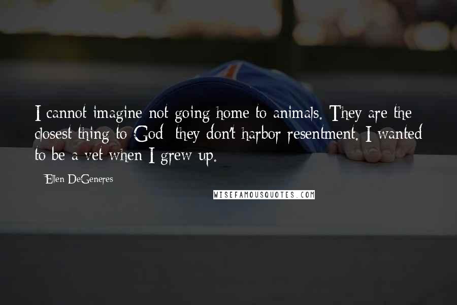 Ellen DeGeneres Quotes: I cannot imagine not going home to animals. They are the closest thing to God; they don't harbor resentment. I wanted to be a vet when I grew up.