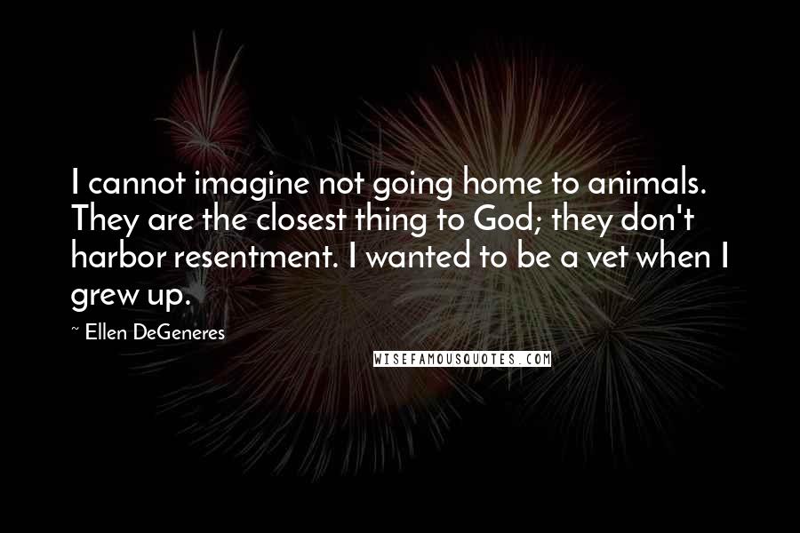 Ellen DeGeneres Quotes: I cannot imagine not going home to animals. They are the closest thing to God; they don't harbor resentment. I wanted to be a vet when I grew up.