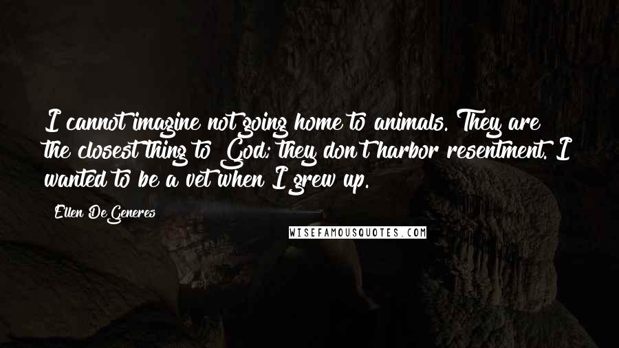 Ellen DeGeneres Quotes: I cannot imagine not going home to animals. They are the closest thing to God; they don't harbor resentment. I wanted to be a vet when I grew up.