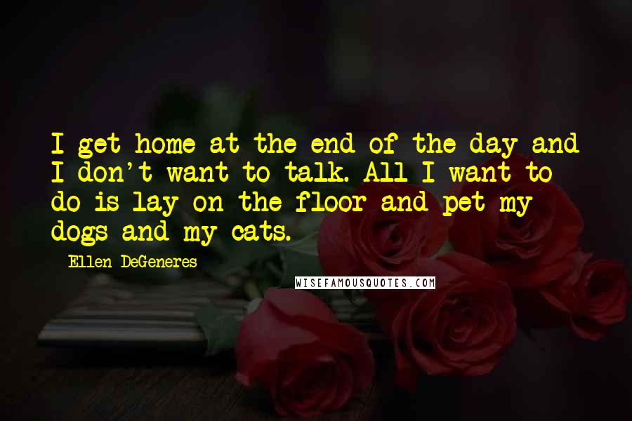 Ellen DeGeneres Quotes: I get home at the end of the day and I don't want to talk. All I want to do is lay on the floor and pet my dogs and my cats.