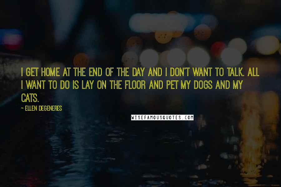 Ellen DeGeneres Quotes: I get home at the end of the day and I don't want to talk. All I want to do is lay on the floor and pet my dogs and my cats.