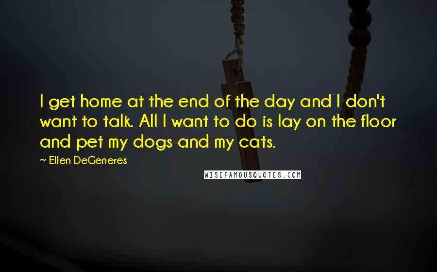 Ellen DeGeneres Quotes: I get home at the end of the day and I don't want to talk. All I want to do is lay on the floor and pet my dogs and my cats.