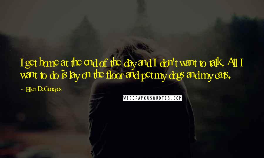 Ellen DeGeneres Quotes: I get home at the end of the day and I don't want to talk. All I want to do is lay on the floor and pet my dogs and my cats.