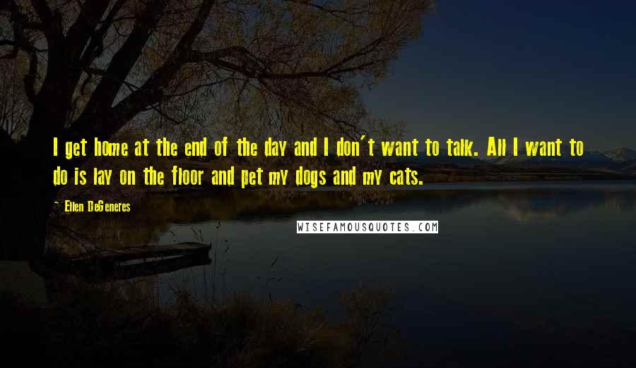 Ellen DeGeneres Quotes: I get home at the end of the day and I don't want to talk. All I want to do is lay on the floor and pet my dogs and my cats.