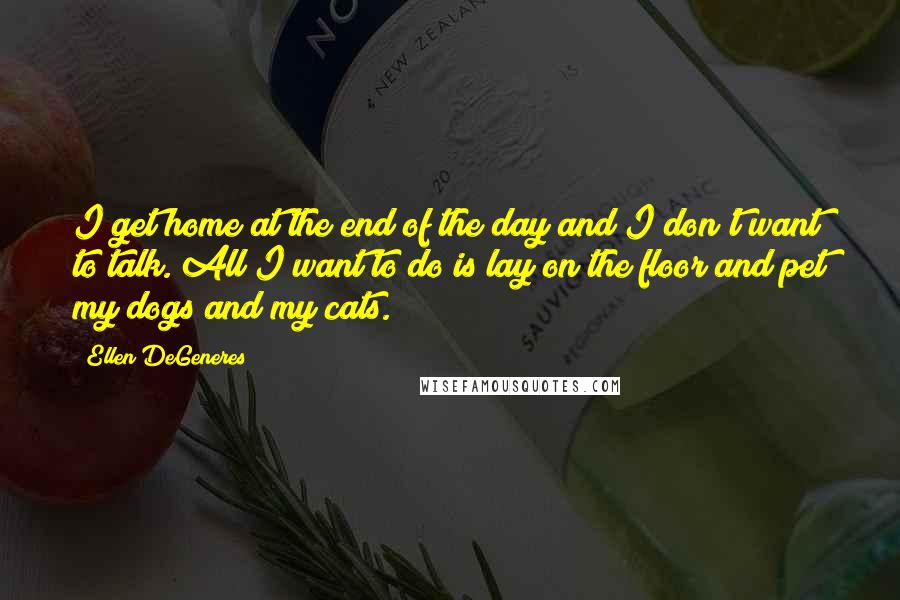 Ellen DeGeneres Quotes: I get home at the end of the day and I don't want to talk. All I want to do is lay on the floor and pet my dogs and my cats.