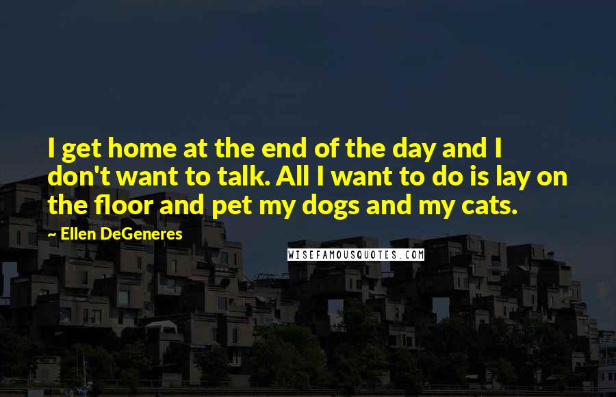 Ellen DeGeneres Quotes: I get home at the end of the day and I don't want to talk. All I want to do is lay on the floor and pet my dogs and my cats.