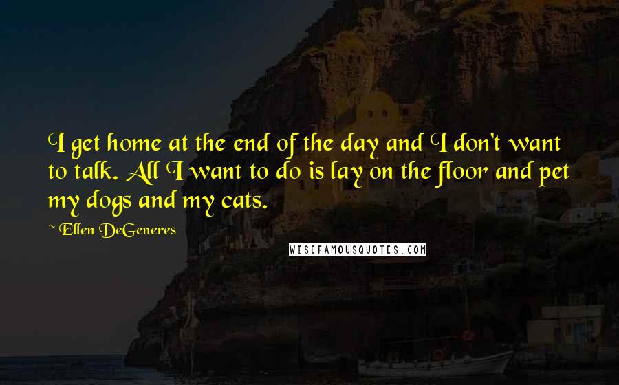 Ellen DeGeneres Quotes: I get home at the end of the day and I don't want to talk. All I want to do is lay on the floor and pet my dogs and my cats.