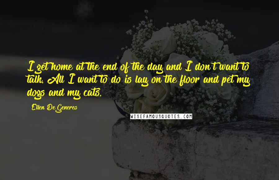 Ellen DeGeneres Quotes: I get home at the end of the day and I don't want to talk. All I want to do is lay on the floor and pet my dogs and my cats.