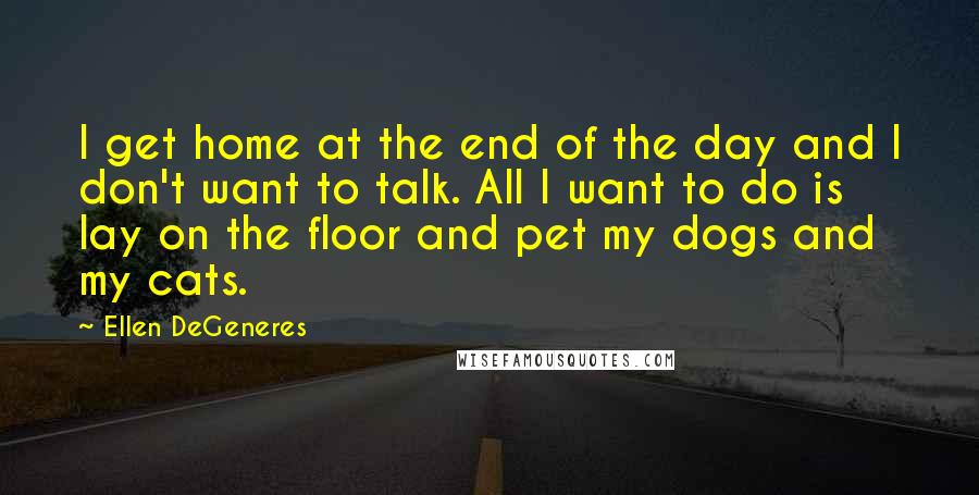 Ellen DeGeneres Quotes: I get home at the end of the day and I don't want to talk. All I want to do is lay on the floor and pet my dogs and my cats.
