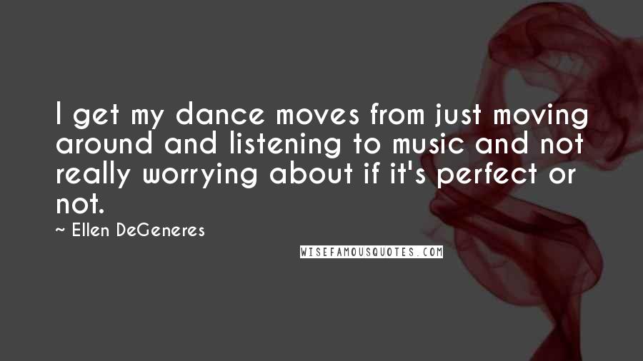 Ellen DeGeneres Quotes: I get my dance moves from just moving around and listening to music and not really worrying about if it's perfect or not.