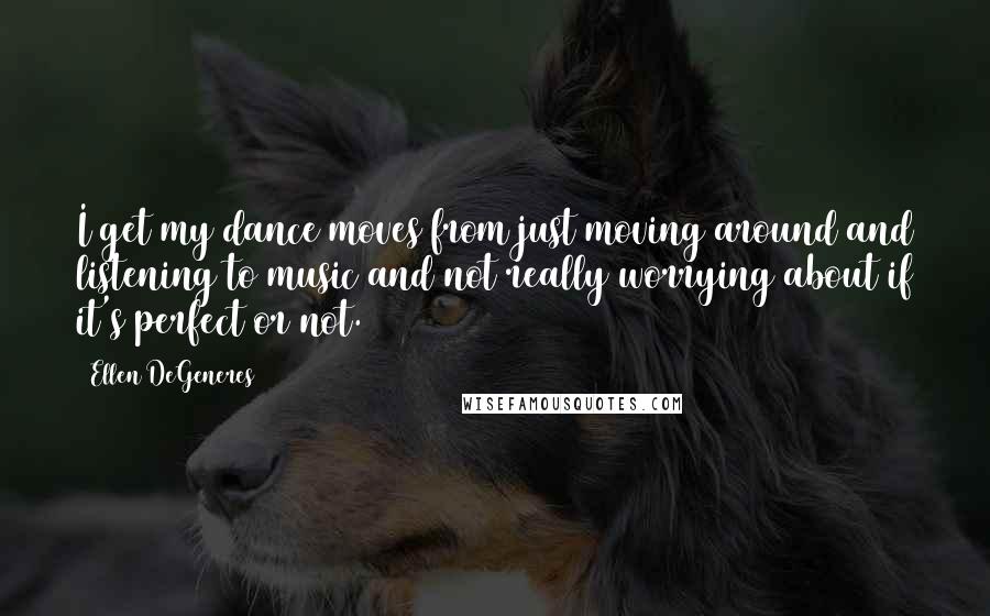 Ellen DeGeneres Quotes: I get my dance moves from just moving around and listening to music and not really worrying about if it's perfect or not.