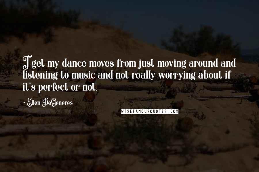 Ellen DeGeneres Quotes: I get my dance moves from just moving around and listening to music and not really worrying about if it's perfect or not.