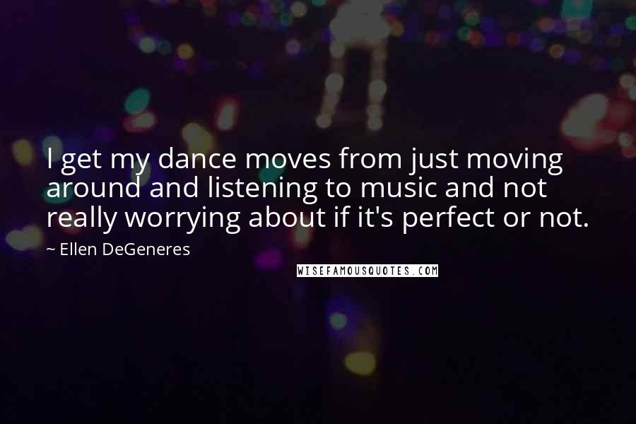 Ellen DeGeneres Quotes: I get my dance moves from just moving around and listening to music and not really worrying about if it's perfect or not.