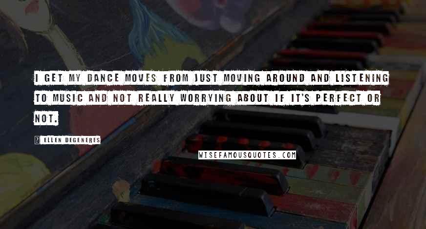 Ellen DeGeneres Quotes: I get my dance moves from just moving around and listening to music and not really worrying about if it's perfect or not.