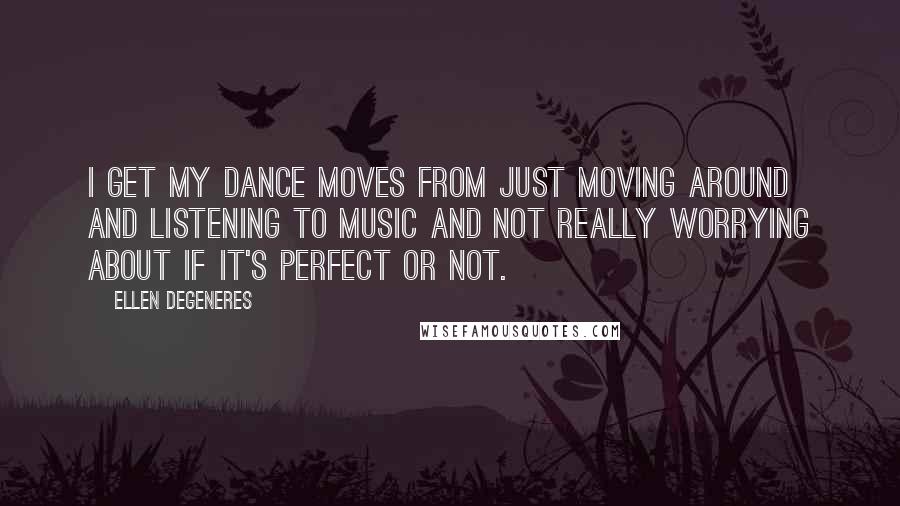 Ellen DeGeneres Quotes: I get my dance moves from just moving around and listening to music and not really worrying about if it's perfect or not.