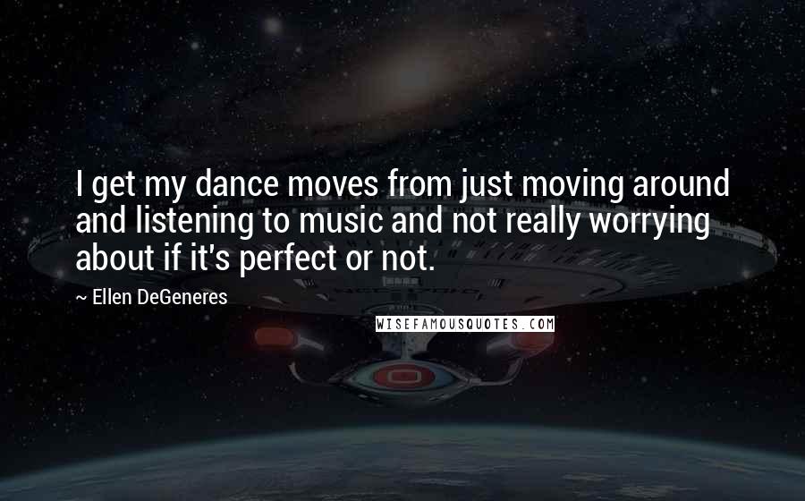 Ellen DeGeneres Quotes: I get my dance moves from just moving around and listening to music and not really worrying about if it's perfect or not.