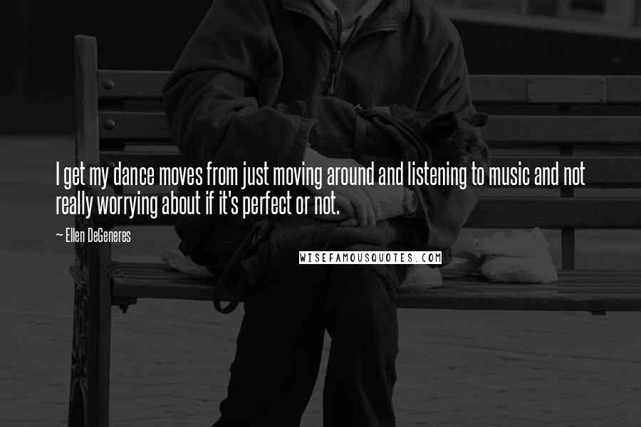 Ellen DeGeneres Quotes: I get my dance moves from just moving around and listening to music and not really worrying about if it's perfect or not.