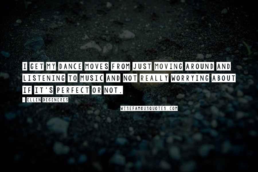 Ellen DeGeneres Quotes: I get my dance moves from just moving around and listening to music and not really worrying about if it's perfect or not.