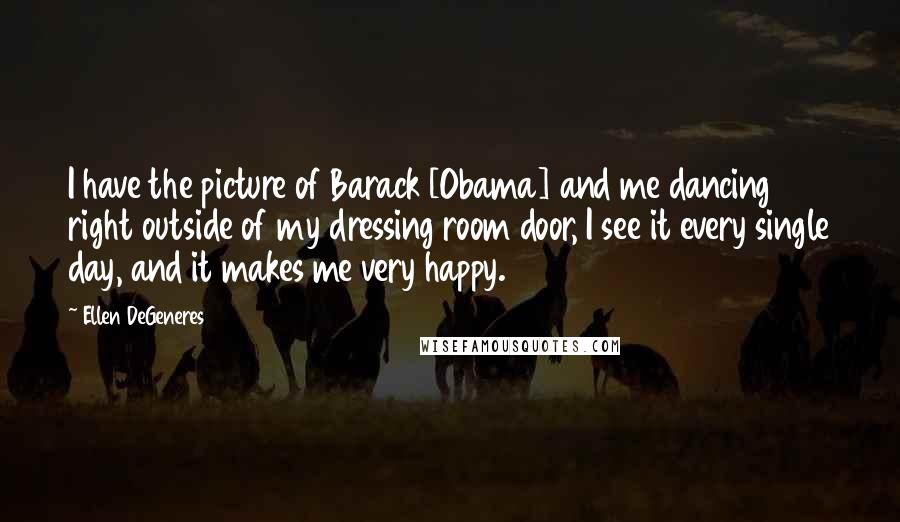 Ellen DeGeneres Quotes: I have the picture of Barack [Obama] and me dancing right outside of my dressing room door, I see it every single day, and it makes me very happy.