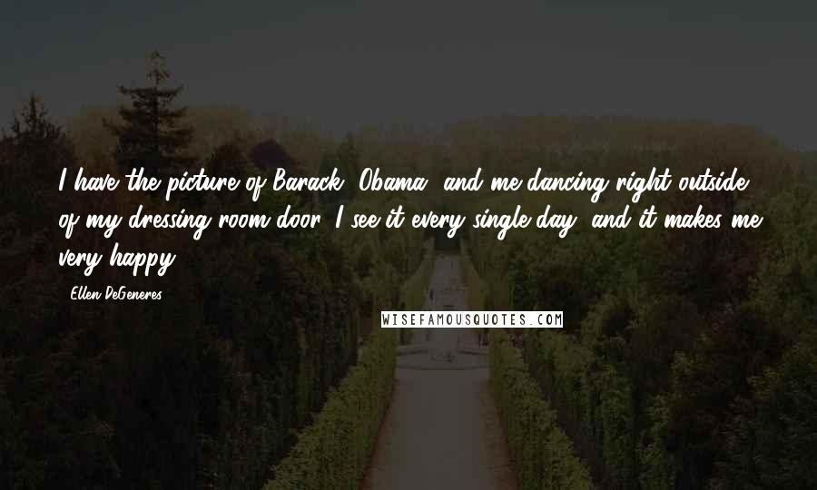 Ellen DeGeneres Quotes: I have the picture of Barack [Obama] and me dancing right outside of my dressing room door, I see it every single day, and it makes me very happy.
