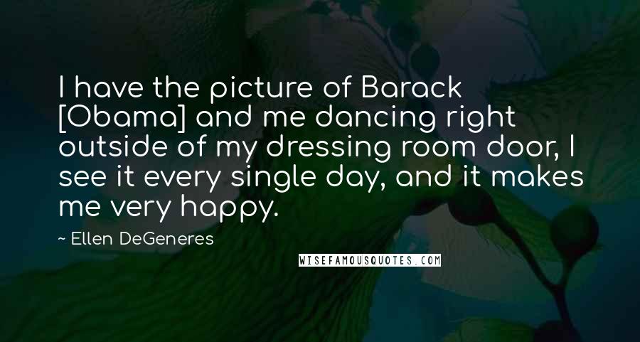 Ellen DeGeneres Quotes: I have the picture of Barack [Obama] and me dancing right outside of my dressing room door, I see it every single day, and it makes me very happy.