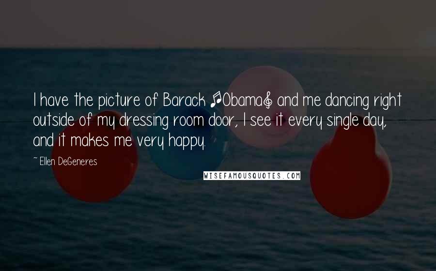 Ellen DeGeneres Quotes: I have the picture of Barack [Obama] and me dancing right outside of my dressing room door, I see it every single day, and it makes me very happy.