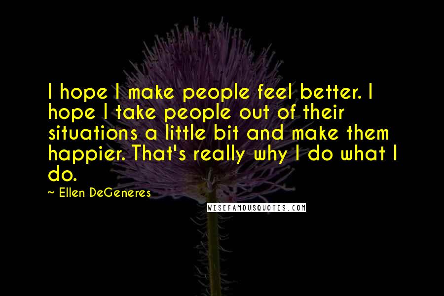 Ellen DeGeneres Quotes: I hope I make people feel better. I hope I take people out of their situations a little bit and make them happier. That's really why I do what I do.