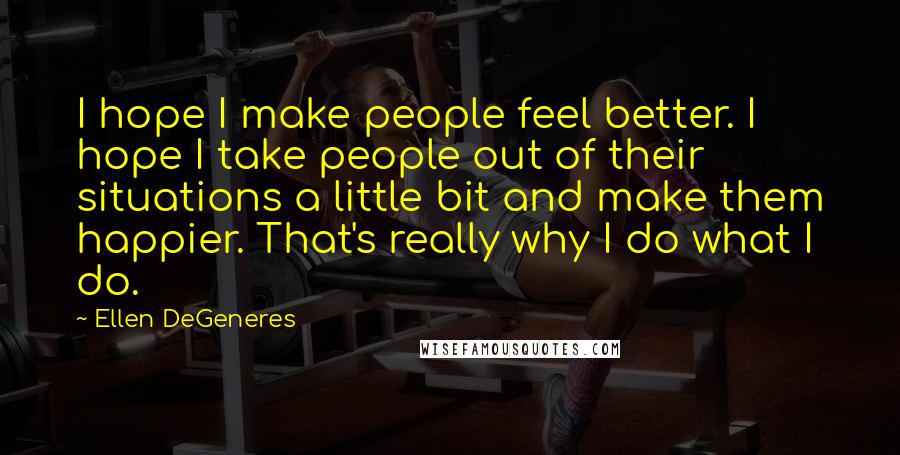 Ellen DeGeneres Quotes: I hope I make people feel better. I hope I take people out of their situations a little bit and make them happier. That's really why I do what I do.