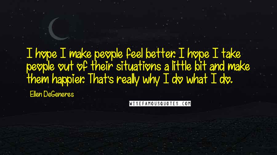 Ellen DeGeneres Quotes: I hope I make people feel better. I hope I take people out of their situations a little bit and make them happier. That's really why I do what I do.