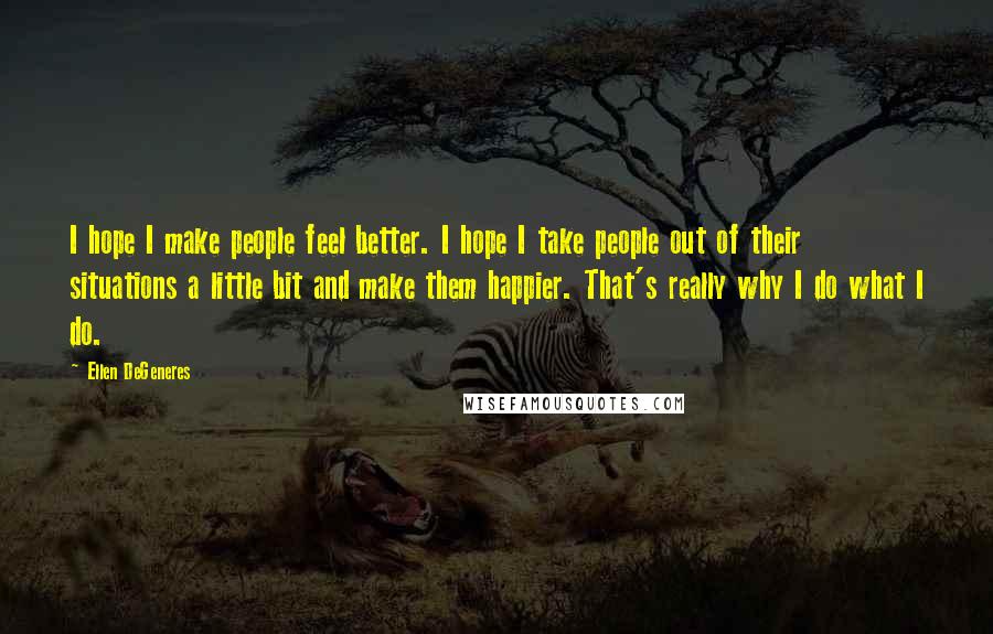 Ellen DeGeneres Quotes: I hope I make people feel better. I hope I take people out of their situations a little bit and make them happier. That's really why I do what I do.