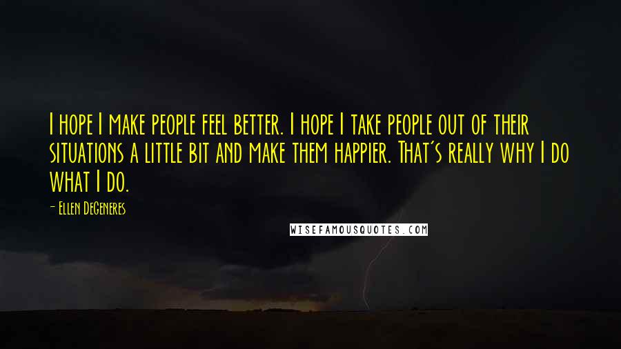 Ellen DeGeneres Quotes: I hope I make people feel better. I hope I take people out of their situations a little bit and make them happier. That's really why I do what I do.