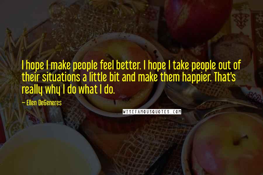 Ellen DeGeneres Quotes: I hope I make people feel better. I hope I take people out of their situations a little bit and make them happier. That's really why I do what I do.