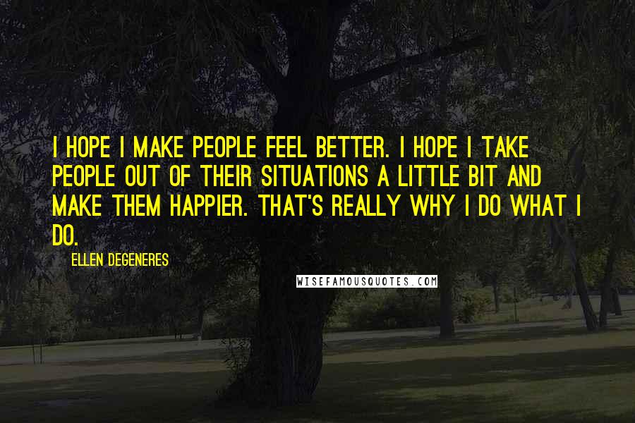 Ellen DeGeneres Quotes: I hope I make people feel better. I hope I take people out of their situations a little bit and make them happier. That's really why I do what I do.