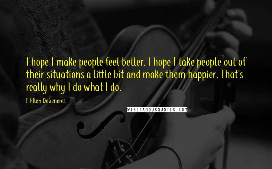 Ellen DeGeneres Quotes: I hope I make people feel better. I hope I take people out of their situations a little bit and make them happier. That's really why I do what I do.