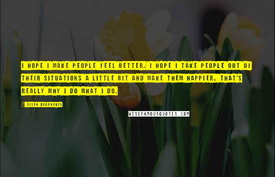 Ellen DeGeneres Quotes: I hope I make people feel better. I hope I take people out of their situations a little bit and make them happier. That's really why I do what I do.