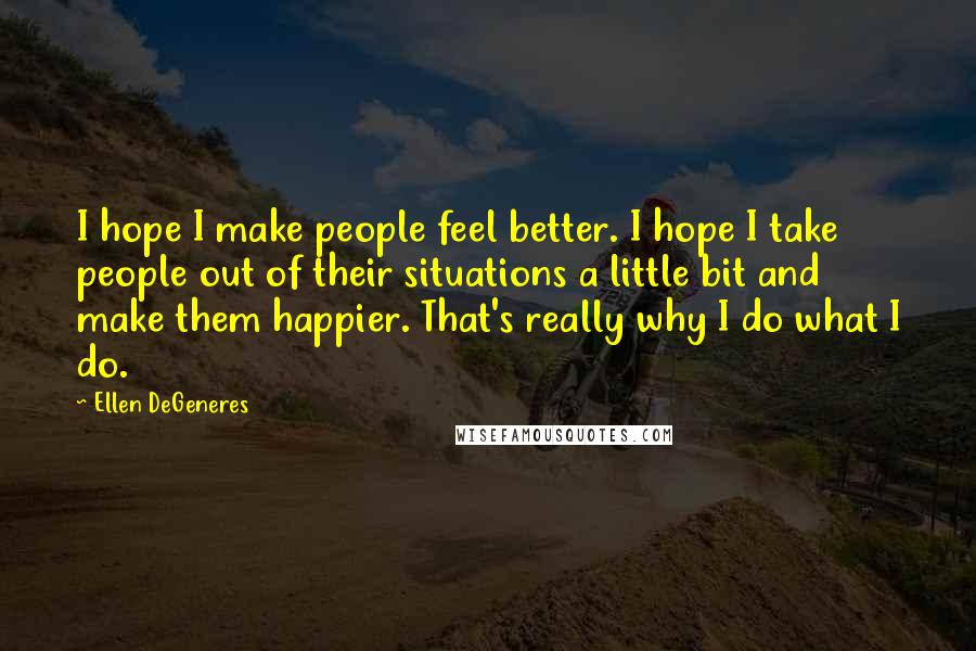 Ellen DeGeneres Quotes: I hope I make people feel better. I hope I take people out of their situations a little bit and make them happier. That's really why I do what I do.