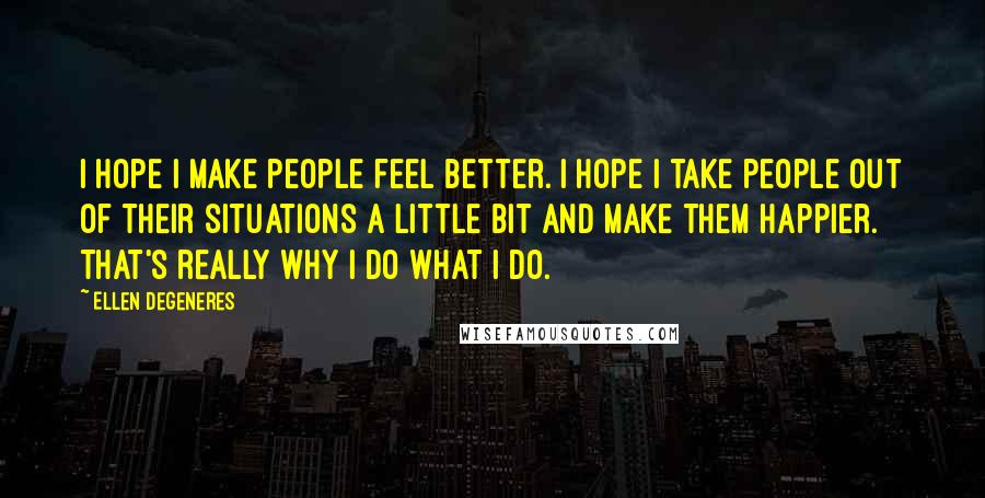 Ellen DeGeneres Quotes: I hope I make people feel better. I hope I take people out of their situations a little bit and make them happier. That's really why I do what I do.