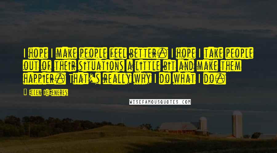 Ellen DeGeneres Quotes: I hope I make people feel better. I hope I take people out of their situations a little bit and make them happier. That's really why I do what I do.