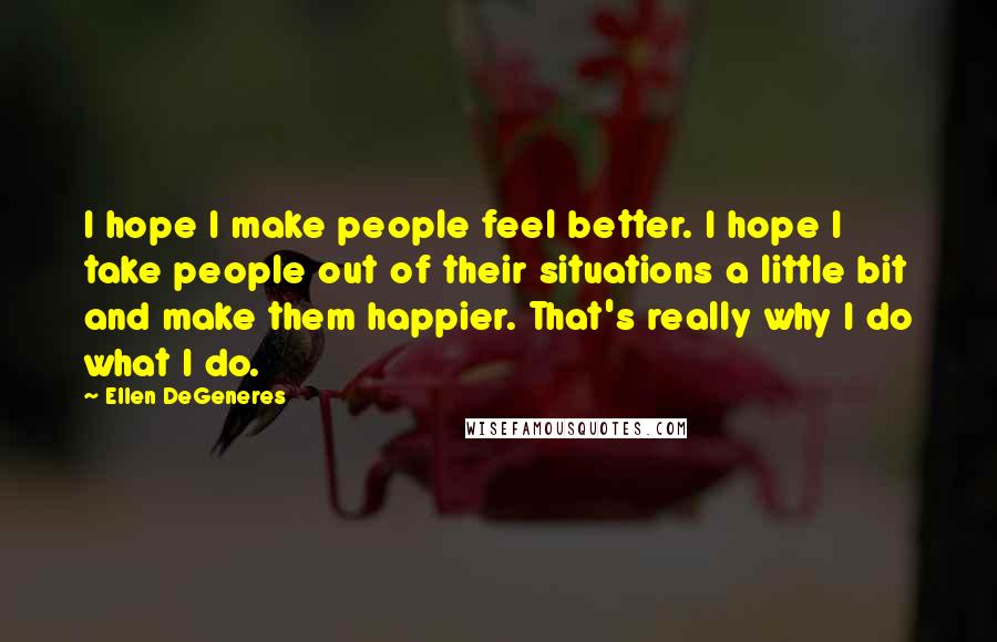 Ellen DeGeneres Quotes: I hope I make people feel better. I hope I take people out of their situations a little bit and make them happier. That's really why I do what I do.