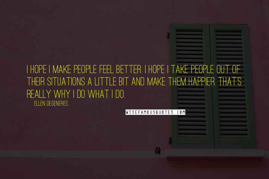 Ellen DeGeneres Quotes: I hope I make people feel better. I hope I take people out of their situations a little bit and make them happier. That's really why I do what I do.