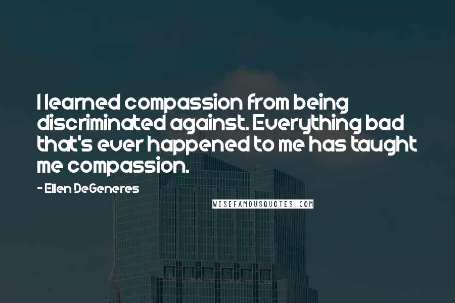 Ellen DeGeneres Quotes: I learned compassion from being discriminated against. Everything bad that's ever happened to me has taught me compassion.