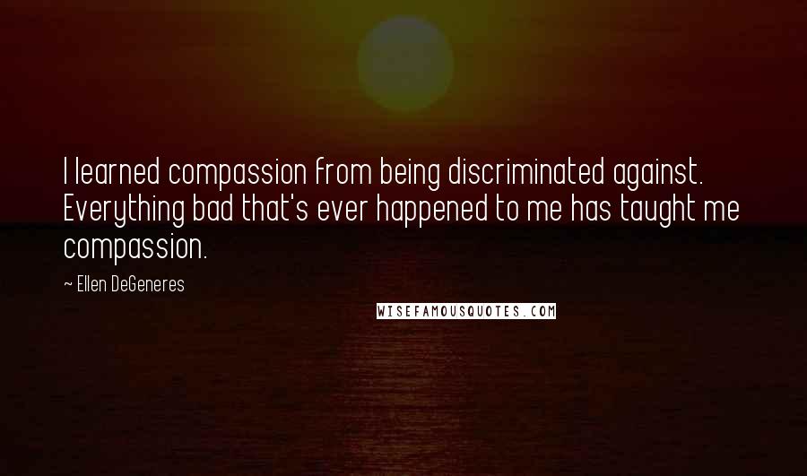 Ellen DeGeneres Quotes: I learned compassion from being discriminated against. Everything bad that's ever happened to me has taught me compassion.