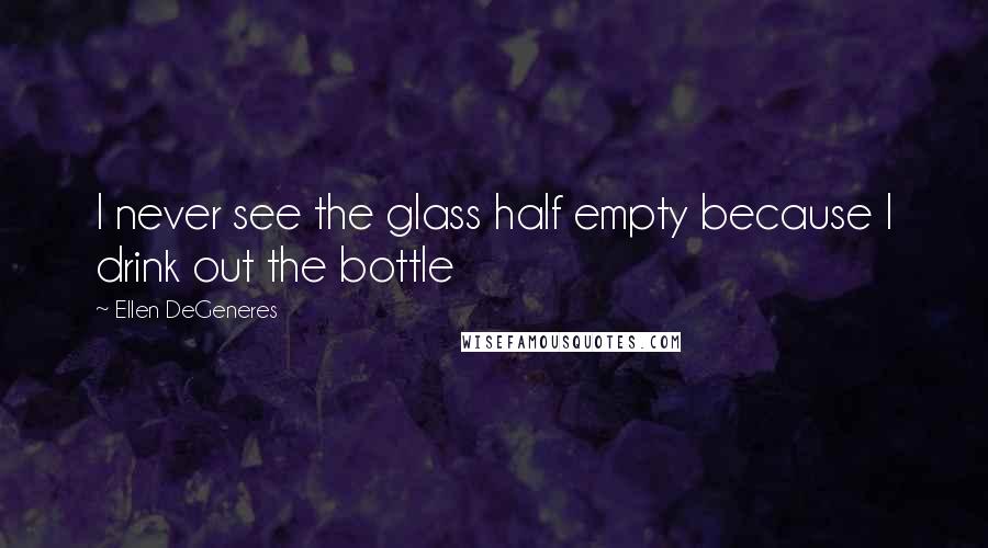 Ellen DeGeneres Quotes: I never see the glass half empty because I drink out the bottle