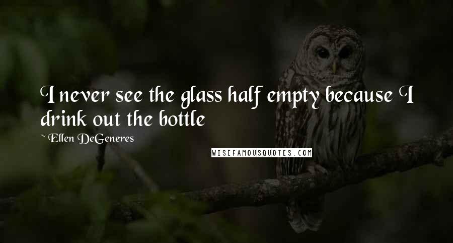 Ellen DeGeneres Quotes: I never see the glass half empty because I drink out the bottle
