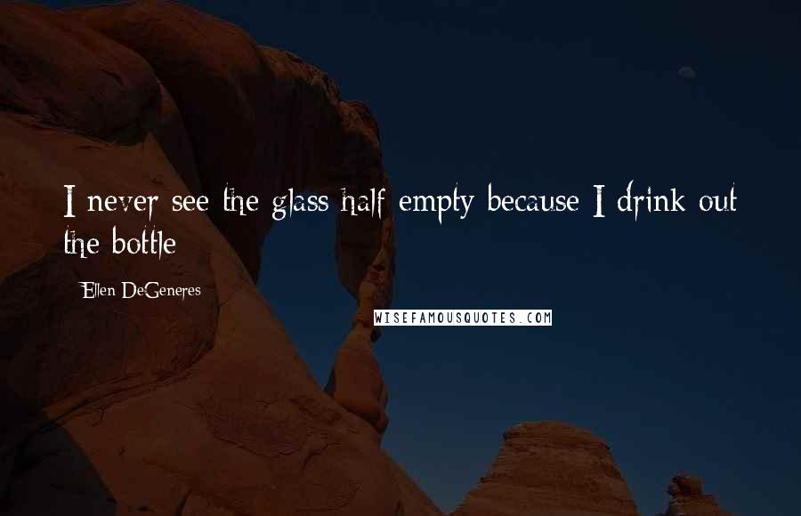 Ellen DeGeneres Quotes: I never see the glass half empty because I drink out the bottle