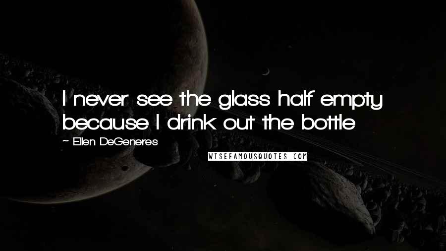 Ellen DeGeneres Quotes: I never see the glass half empty because I drink out the bottle