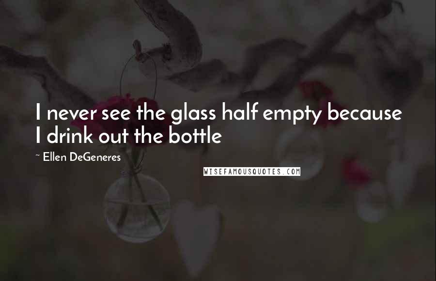 Ellen DeGeneres Quotes: I never see the glass half empty because I drink out the bottle