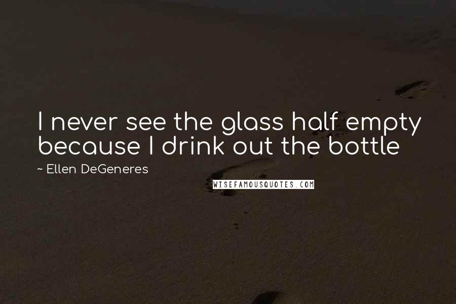 Ellen DeGeneres Quotes: I never see the glass half empty because I drink out the bottle